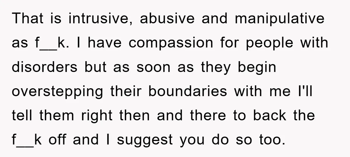 That is intrusive, abusive and manipulative as f__k. I have compassion for people with disorders but as soon as they begin overstepping their boundaries with me I'll tell them right...