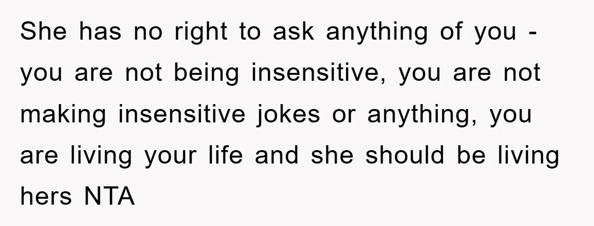 She has no right to ask anything of you - you are not being insensitive, you are not making insensitive jokes or anything, you are living your life and she...