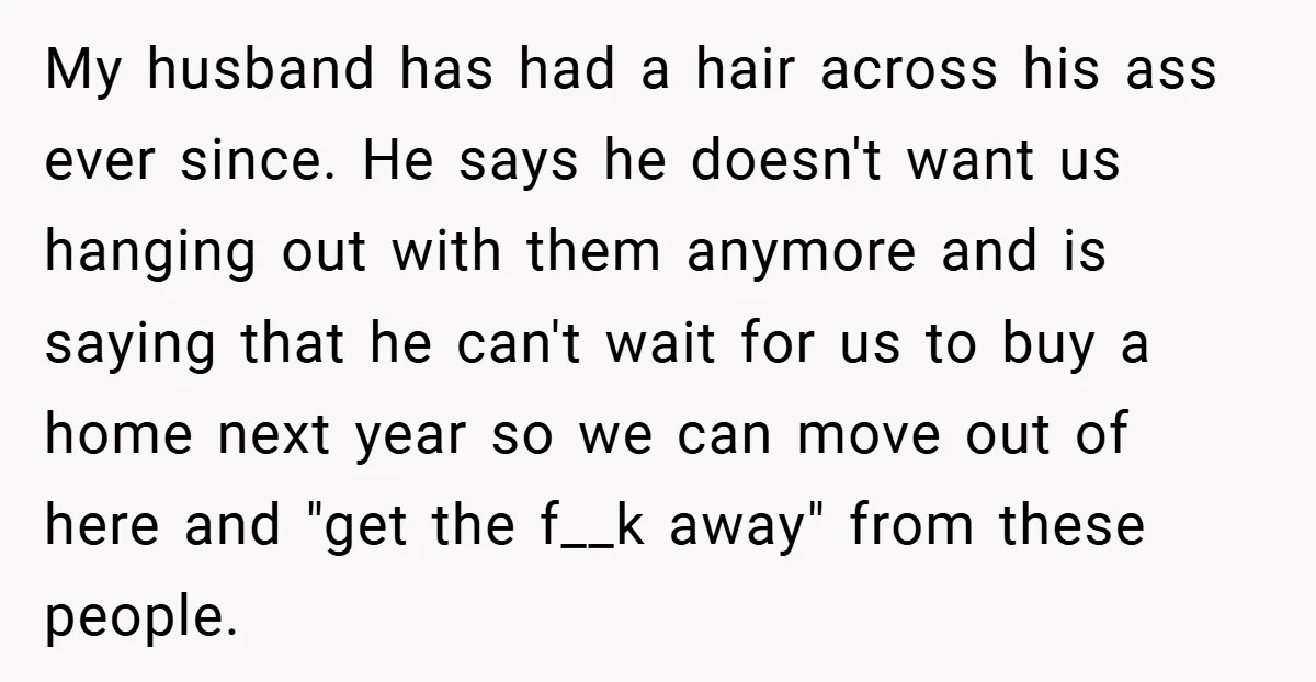 My husband has had a hair across his ass ever since. He says he doesn't want us hanging out with them anymore and is saying that he can't wait for...
