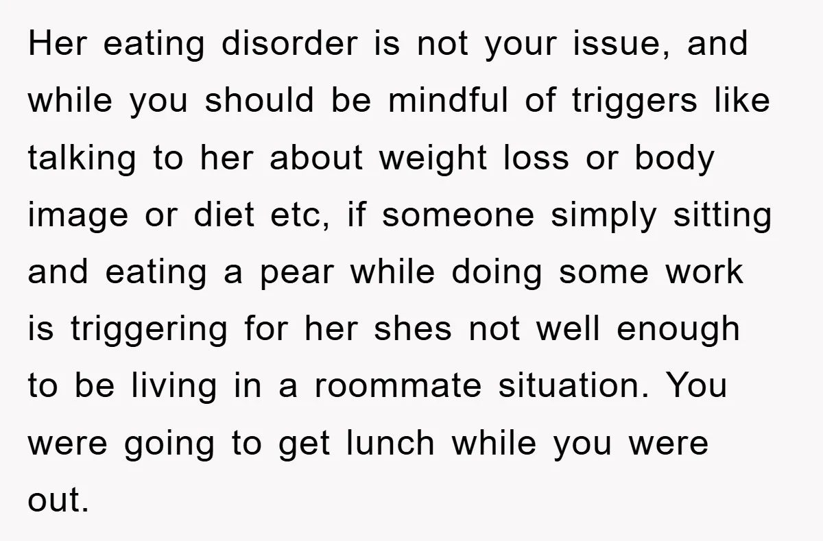 Her eating disorder is not your issue, and while you should be mindful of triggers like talking to her about weight loss or body image or diet etc, if someone...