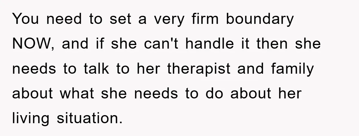 You need to set a very firm boundary NOW, and if she can't handle it then she needs to talk to her therapist and family about what she needs to...
