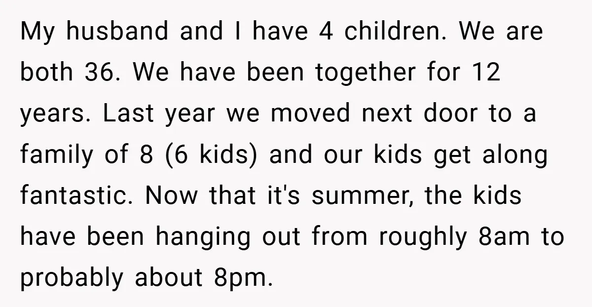 My husband and I have 4 children. We are both 36. We have been together for 12 years. Last year we moved next door to a family of 8 (6...