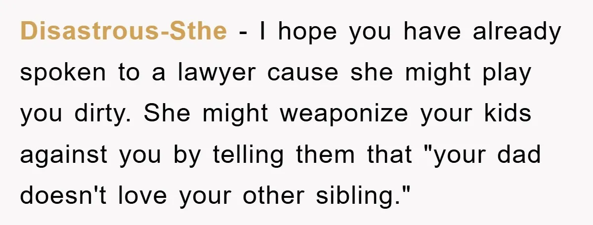 Disastrous-Sthe - I hope you have already spoken to a lawyer cause she might play you dirty. She might weaponize your kids against you by telling them that "your dad...