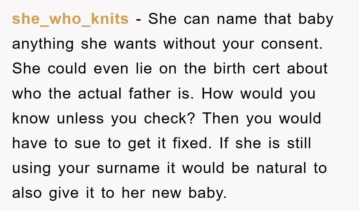 she_who_knits - She can name that baby anything she wants without your consent. She could even lie on the birth cert about who the actual father is. How would you...