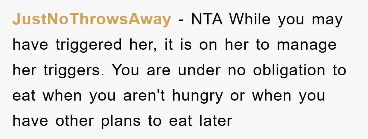 JustNoThrowsAway − NTA While you may have triggered her, it is on her to manage her triggers. You are under no obligation to eat when you aren't hungry or when...