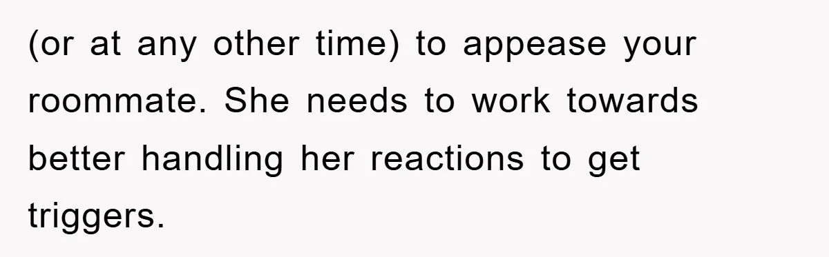 (or at any other time) to appease your roommate. She needs to work towards better handling her reactions to get triggers.