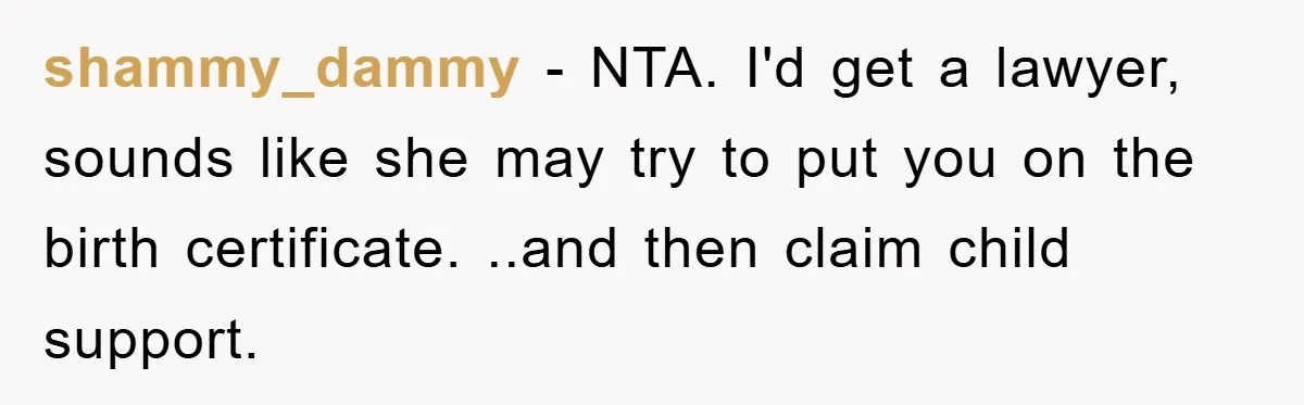 shammy_dammy - NTA. I'd get a lawyer, sounds like she may try to put you on the birth certificate. ..and then claim child support.