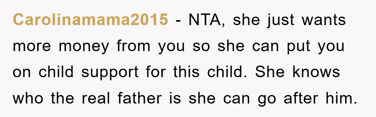 Carolinamama2015 - NTA, she just wants more money from you so she can put you on child support for this child. She knows who the real father is she can...