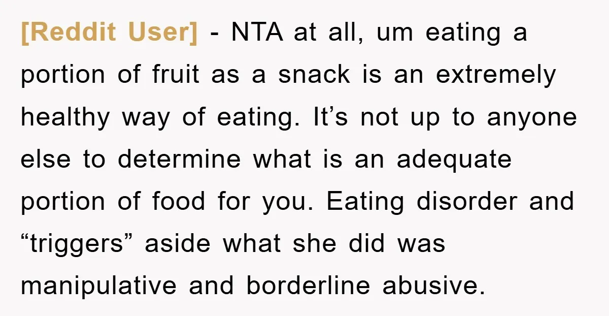 [Reddit User] − NTA at all, um eating a portion of fruit as a snack is an extremely healthy way of eating. It’s not up to anyone else to determine...