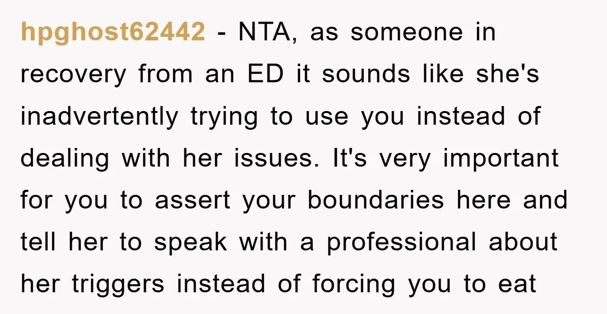 hpghost62442 − NTA, as someone in recovery from an ED it sounds like she's inadvertently trying to use you instead of dealing with her issues. It's very important for you...