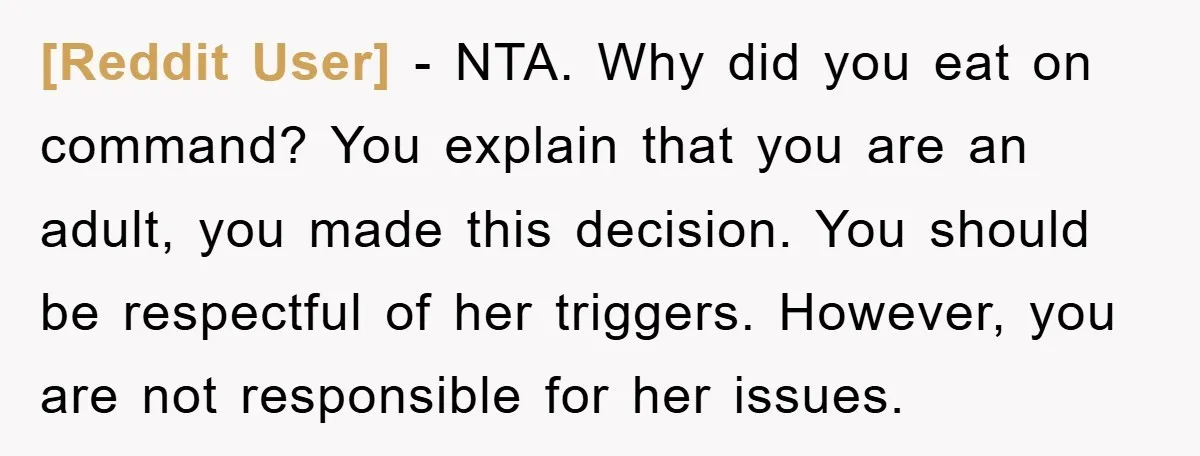 [Reddit User] − NTA. Why did you eat on command? You explain that you are an adult, you made this decision. You should be respectful of her triggers. However, you...
