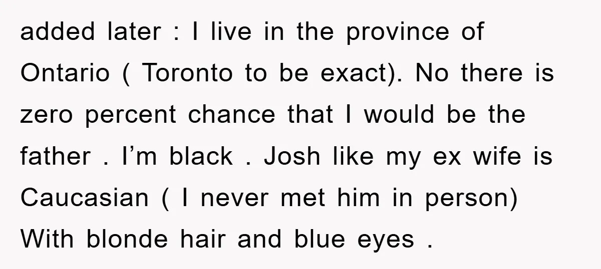 added later : I live in the province of Ontario ( Toronto to be exact). No there is zero percent chance that I would be the father . I’m black...