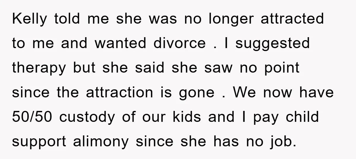Kelly told me she was no longer attracted to me and wanted divorce . I suggested therapy but she said she saw no point since the attraction is gone ....