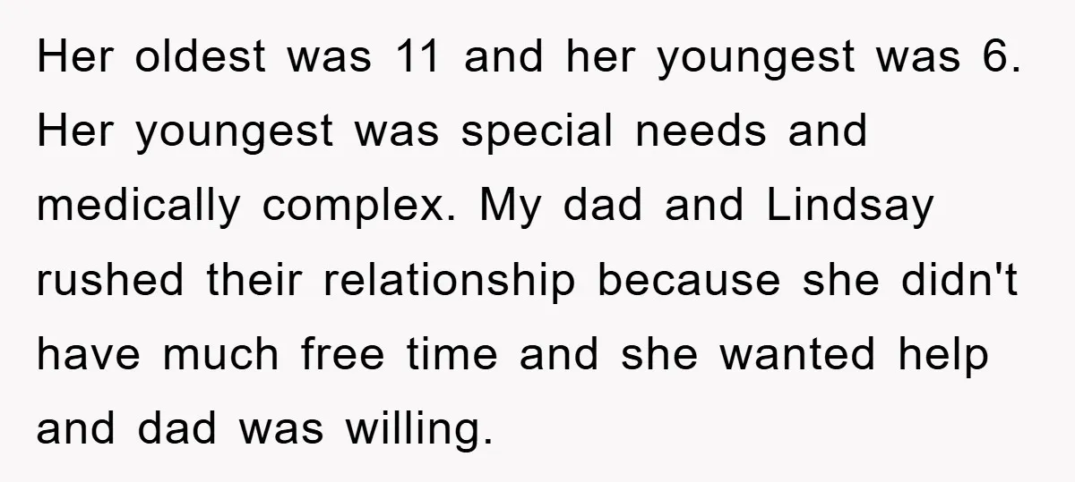 Her oldest was 11 and her youngest was 6. Her youngest was special needs and medically complex. My dad and Lindsay rushed their relationship because she didn't have much free...