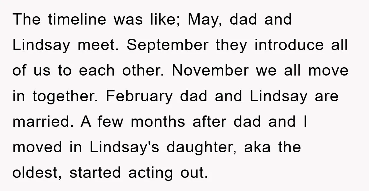 The timeline was like; May, dad and Lindsay meet. September they introduce all of us to each other. November we all move in together. February dad and Lindsay are married....