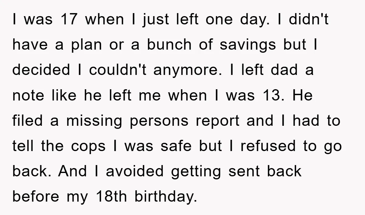 I was 17 when I just left one day. I didn't have a plan or a bunch of savings but I decided I couldn't anymore. I left dad a note...