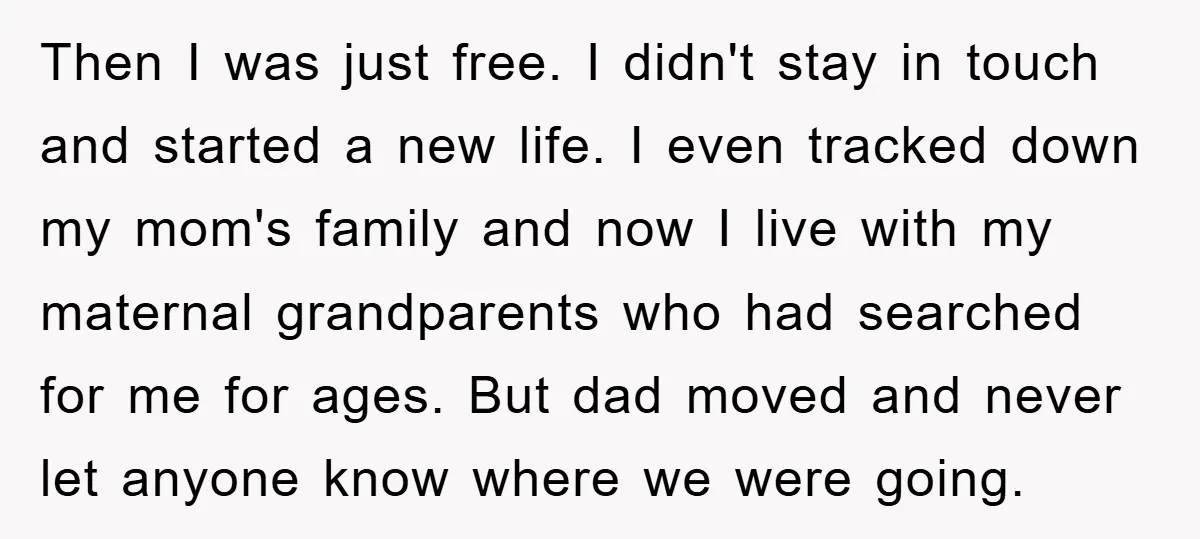 Then I was just free. I didn't stay in touch and started a new life. I even tracked down my mom's family and now I live with my maternal grandparents...