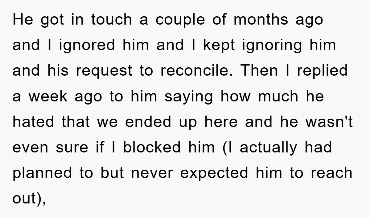 He got in touch a couple of months ago and I ignored him and I kept ignoring him and his request to reconcile. Then I replied a week ago to...