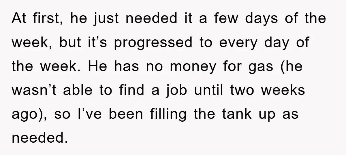 At first, he just needed it a few days of the week, but it’s progressed to every day of the week. He has no money for gas (he wasn’t able...