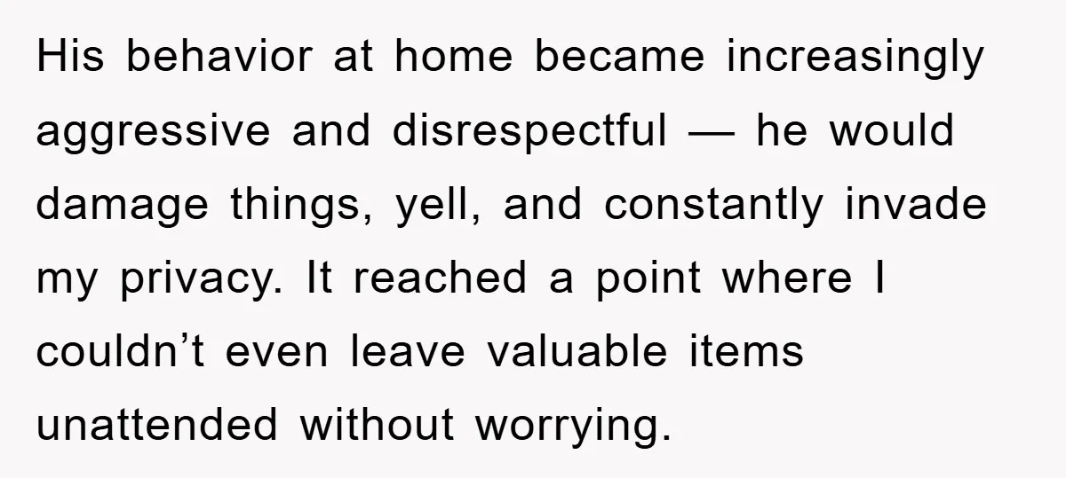 His behavior at home became increasingly aggressive and disrespectful — he would damage things, yell, and constantly invade my privacy. It reached a point where I couldn’t even leave valuable...