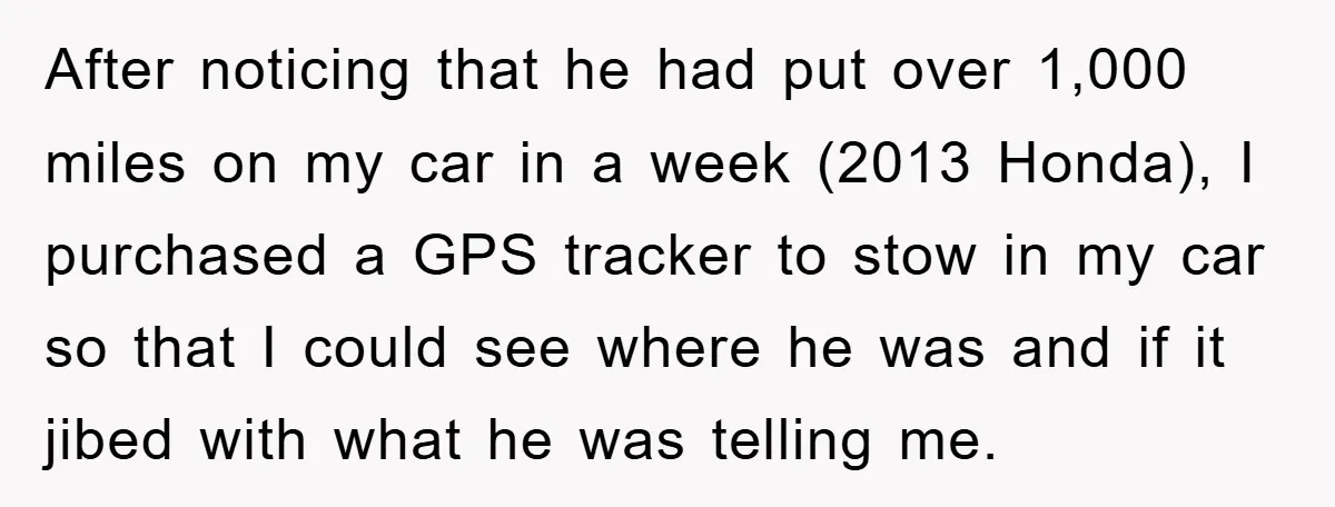 After noticing that he had put over 1,000 miles on my car in a week (2013 Honda), I purchased a GPS tracker to stow in my car so that I...