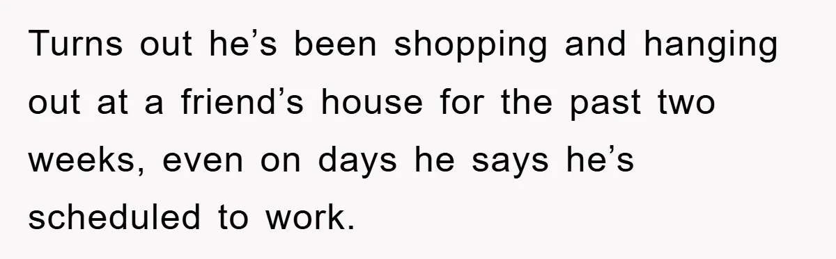 Turns out he’s been shopping and hanging out at a friend’s house for the past two weeks, even on days he says he’s scheduled to work.