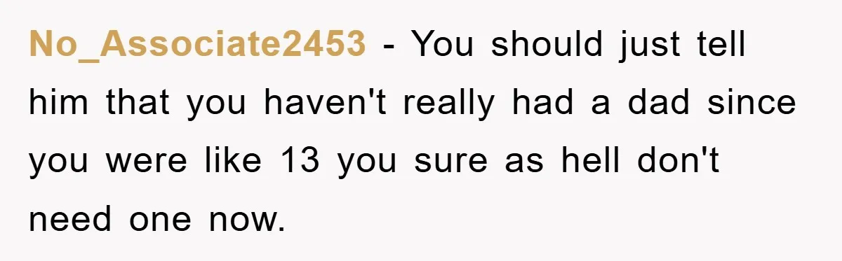 No_Associate2453 − You should just tell him that you haven't really had a dad since you were like 13 you sure as hell don't need one now.