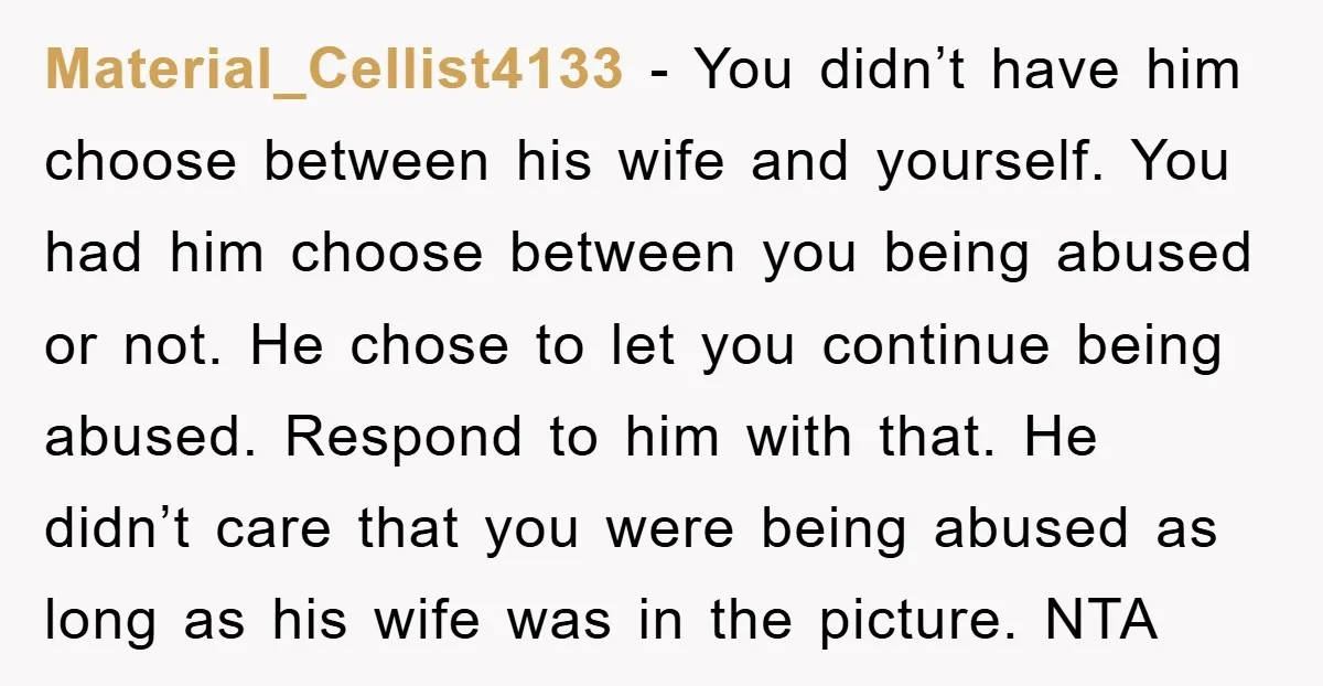 Material_Cellist4133 − You didn’t have him choose between his wife and yourself. You had him choose between you being abused or not. He chose to let you continue being abused....