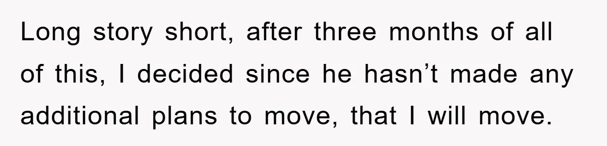 Long story short, after three months of all of this, I decided since he hasn’t made any additional plans to move, that I will move.