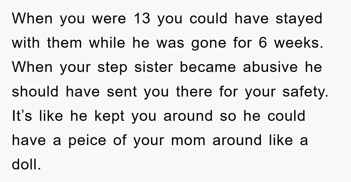 When you were 13 you could have stayed with them while he was gone for 6 weeks. When your step sister became abusive he should have sent you there for...