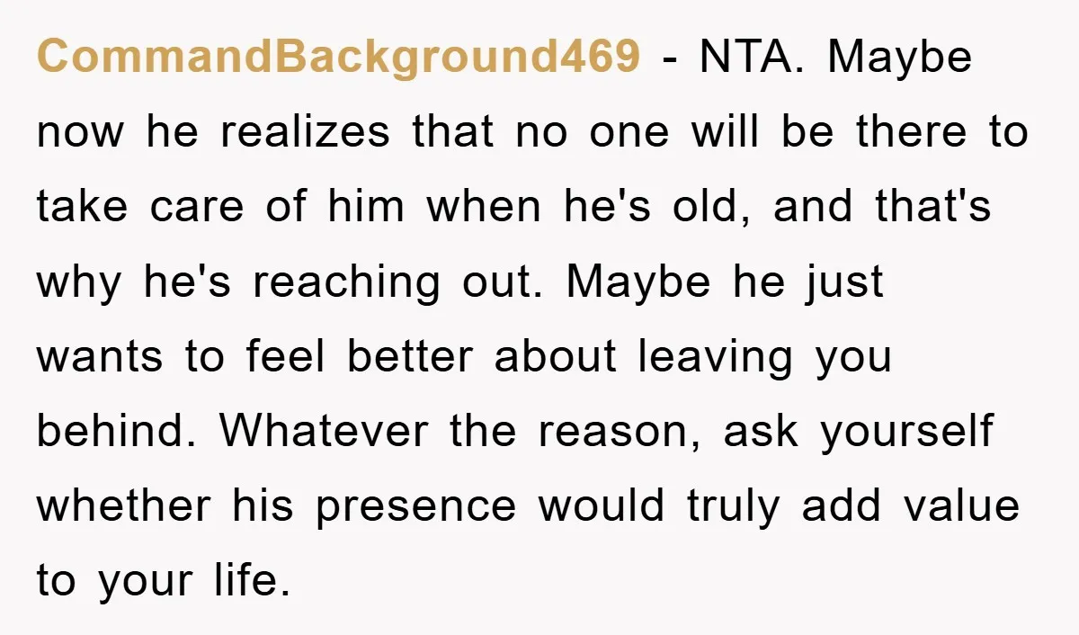 CommandBackground469 − NTA. Maybe now he realizes that no one will be there to take care of him when he's old, and that's why he's reaching out. Maybe he just...