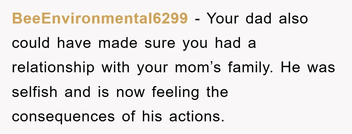 BeeEnvironmental6299 − Your dad also could have made sure you had a relationship with your mom’s family. He was selfish and is now feeling the consequences of his actions.