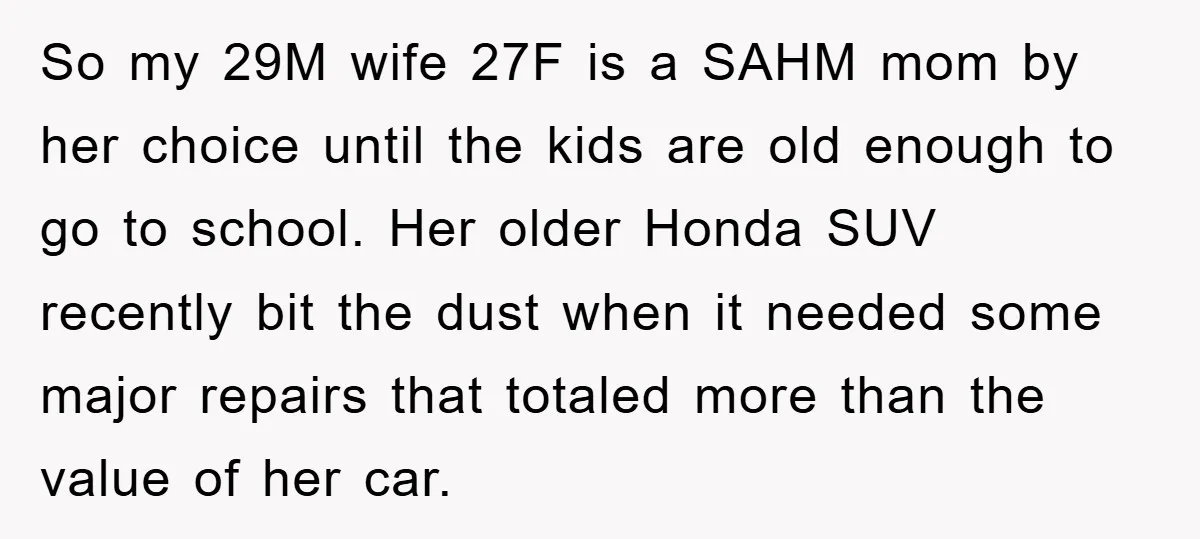 So my 29M wife 27F is a SAHM mom by her choice until the kids are old enough to go to school. Her older Honda SUV recently bit the dust...