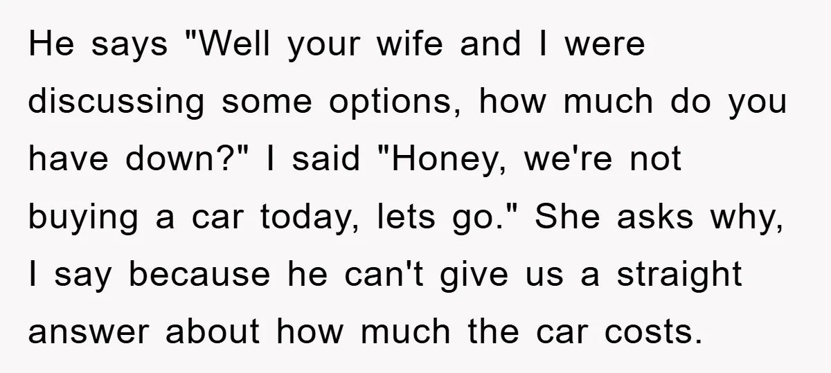 He says "Well your wife and I were discussing some options, how much do you have down?" I said "Honey, we're not buying a car today, lets go." She asks...