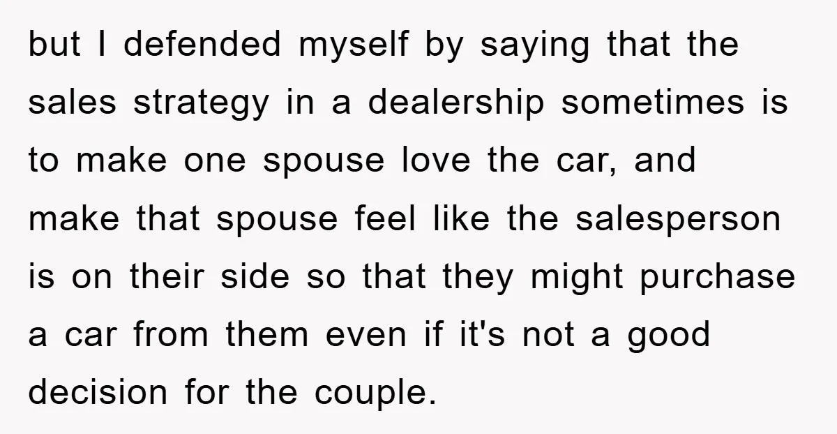 but I defended myself by saying that the sales strategy in a dealership sometimes is to make one spouse love the car, and make that spouse feel like the salesperson...