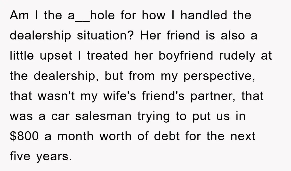 Am I the a__hole for how I handled the dealership situation? Her friend is also a little upset I treated her boyfriend rudely at the dealership, but from my perspective,...