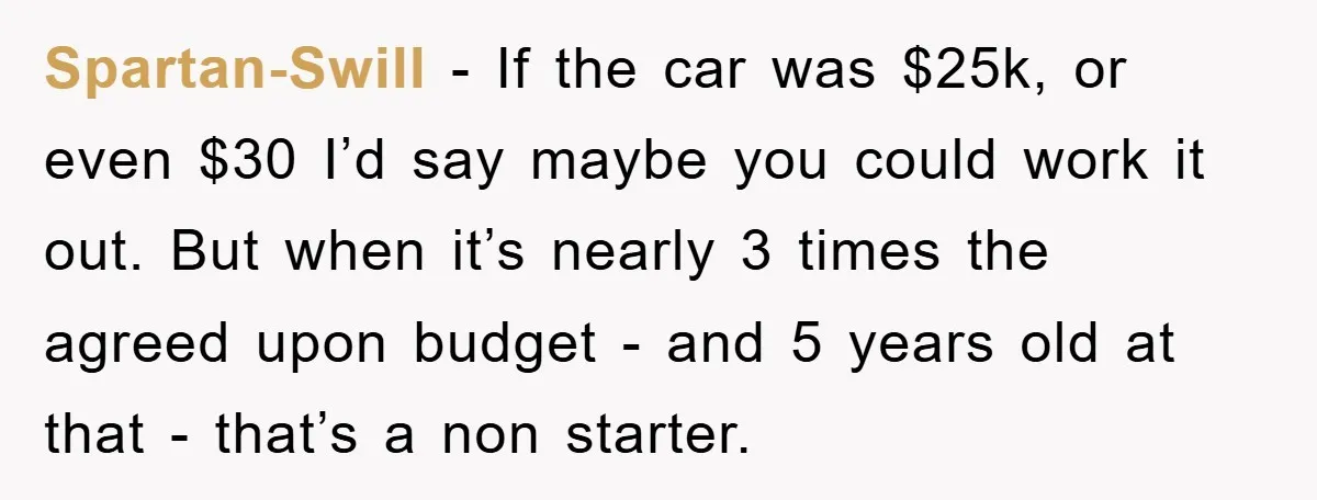 Spartan-Swill − If the car was $25k, or even $30 I’d say maybe you could work it out. But when it’s nearly 3 times the agreed upon budget - and...