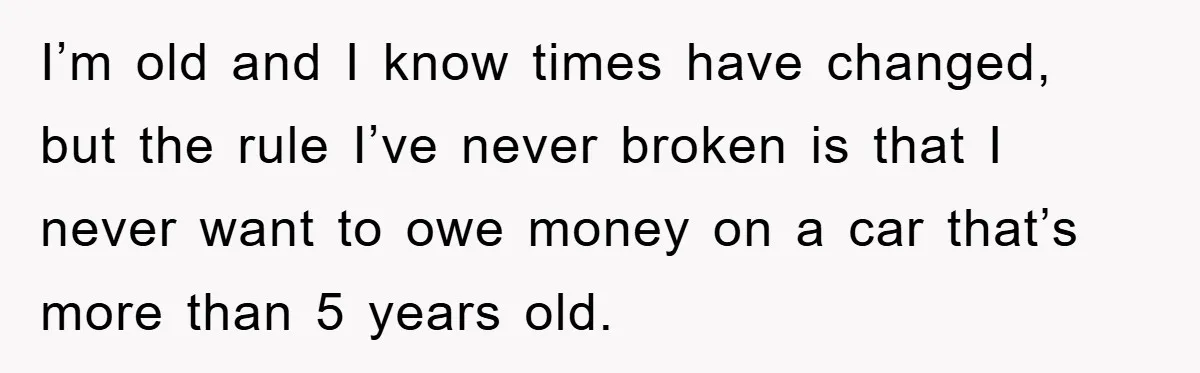 I’m old and I know times have changed, but the rule I’ve never broken is that I never want to owe money on a car that’s more than 5 years...