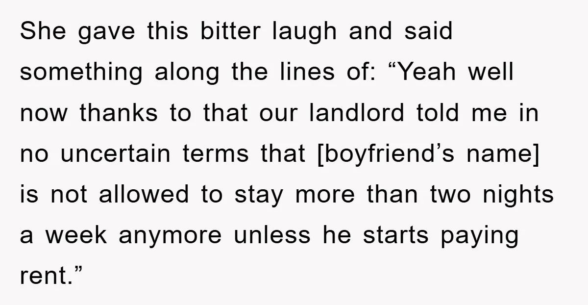 She gave this bitter laugh and said something along the lines of: “Yeah well now thanks to that our landlord told me in no uncertain terms that [boyfriend’s name] is...
