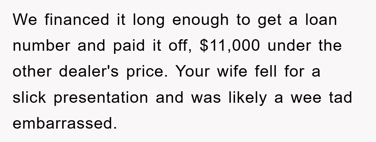 We financed it long enough to get a loan number and paid it off, $11,000 under the other dealer's price. Your wife fell for a slick presentation and was likely...
