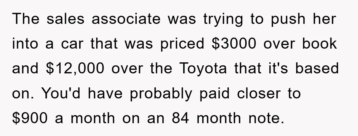 The sales associate was trying to push her into a car that was priced $3000 over book and $12,000 over the Toyota that it's based on. You'd have probably paid...
