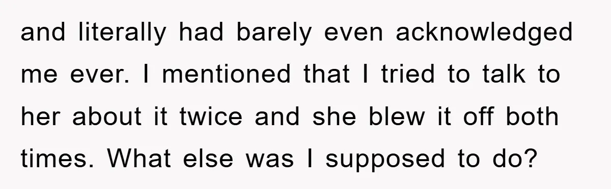 and literally had barely even acknowledged me ever. I mentioned that I tried to talk to her about it twice and she blew it off both times. What else was...