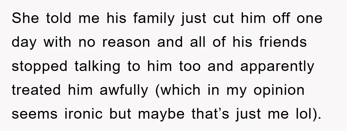 She told me his family just cut him off one day with no reason and all of his friends stopped talking to him too and apparently treated him awfully (which...