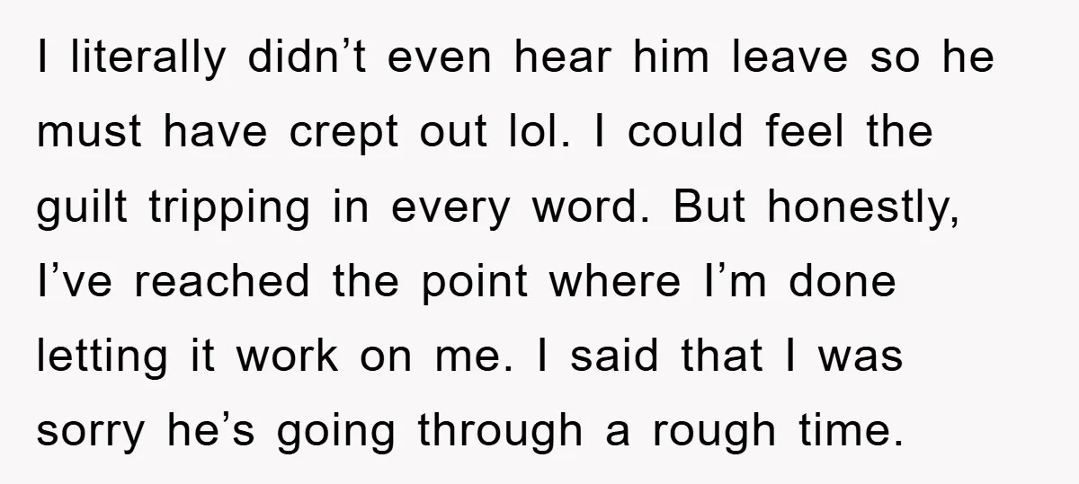 I literally didn’t even hear him leave so he must have crept out lol. I could feel the guilt tripping in every word. But honestly, I’ve reached the point where...