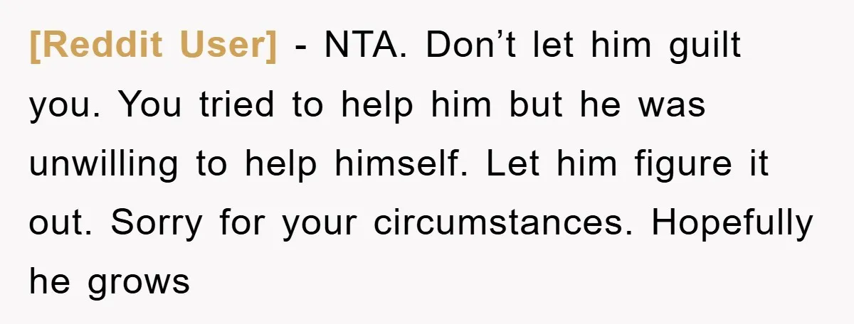 [Reddit User] − NTA. Don’t let him guilt you. You tried to help him but he was unwilling to help himself. Let him figure it out. Sorry for your circumstances....