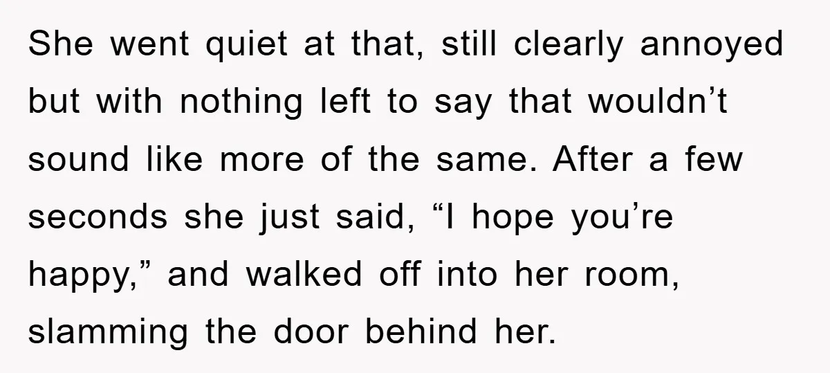 She went quiet at that, still clearly annoyed but with nothing left to say that wouldn’t sound like more of the same. After a few seconds she just said, “I...