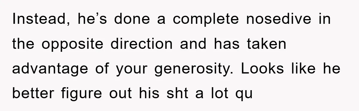 Instead, he’s done a complete nosedive in the opposite direction and has taken advantage of your generosity. Looks like he better figure out his sht a lot qu