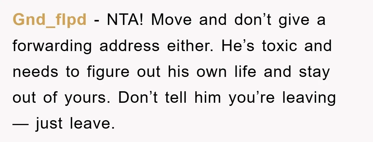 Gnd_flpd − NTA! Move and don’t give a forwarding address either. He’s toxic and needs to figure out his own life and stay out of yours. Don’t tell him you’re...