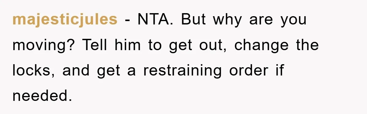majesticjules − NTA. But why are you moving? Tell him to get out, change the locks, and get a restraining order if needed.