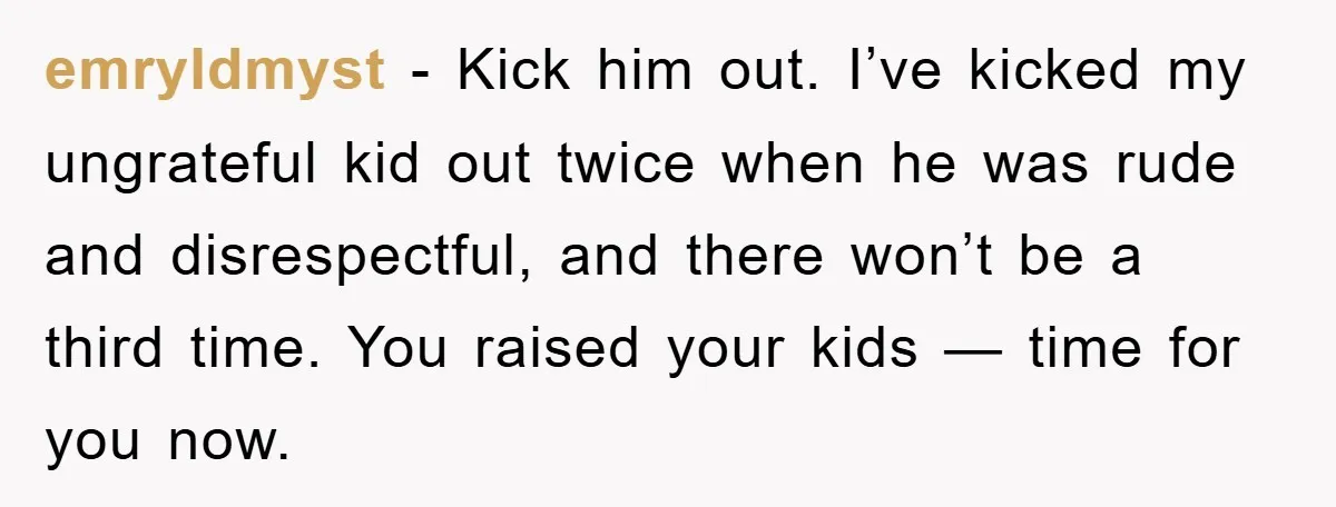 emryldmyst − Kick him out. I’ve kicked my ungrateful kid out twice when he was rude and disrespectful, and there won’t be a third time. You raised your kids —...